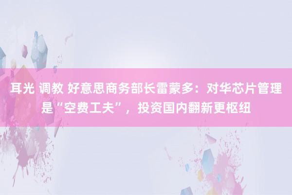 耳光 调教 好意思商务部长雷蒙多：对华芯片管理是“空费工夫”，投资国内翻新更枢纽