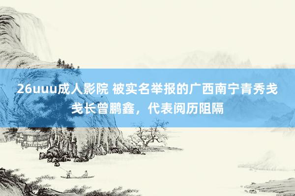 26uuu成人影院 被实名举报的广西南宁青秀戋戋长曾鹏鑫，代表阅历阻隔