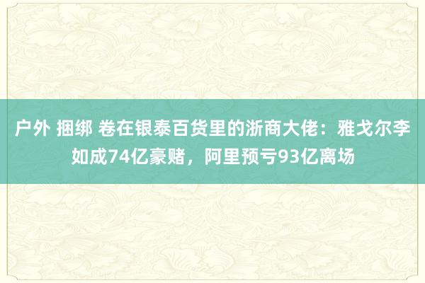 户外 捆绑 卷在银泰百货里的浙商大佬：雅戈尔李如成74亿豪赌，阿里预亏93亿离场