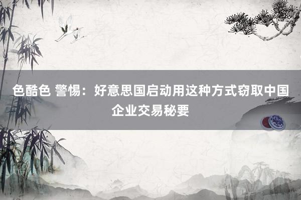 色酷色 警惕：好意思国启动用这种方式窃取中国企业交易秘要
