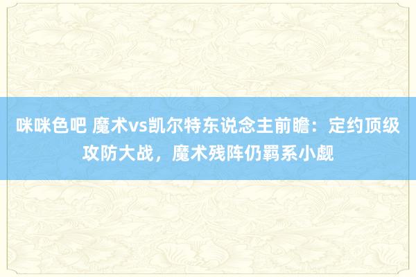 咪咪色吧 魔术vs凯尔特东说念主前瞻：定约顶级攻防大战，魔术残阵仍羁系小觑