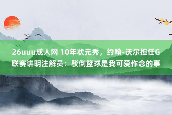 26uuu成人网 10年状元秀，约翰-沃尔担任G联赛讲明注解员：驳倒篮球是我可爱作念的事