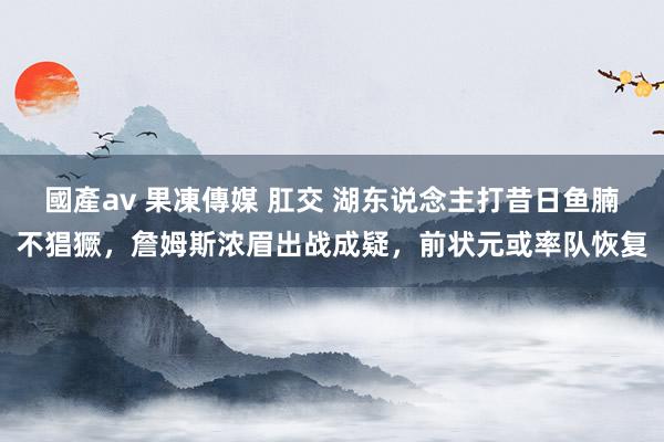 國產av 果凍傳媒 肛交 湖东说念主打昔日鱼腩不猖獗，詹姆斯浓眉出战成疑，前状元或率队恢复