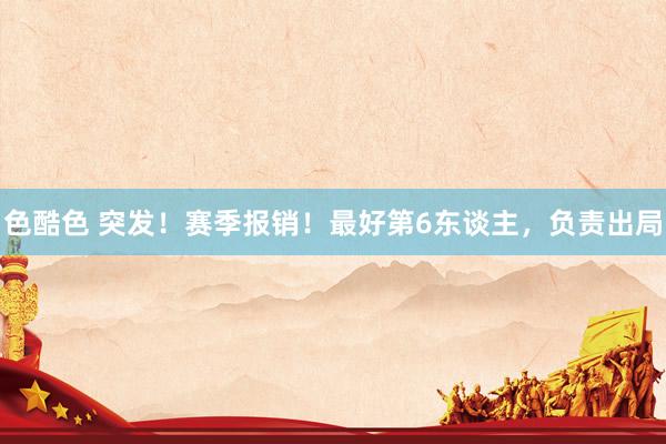 色酷色 突发！赛季报销！最好第6东谈主，负责出局