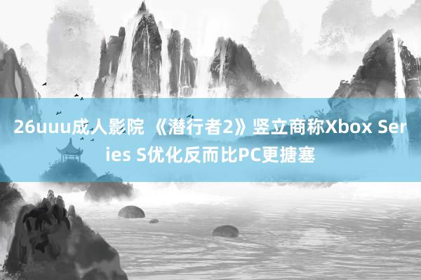 26uuu成人影院 《潜行者2》竖立商称Xbox Series S优化反而比PC更搪塞