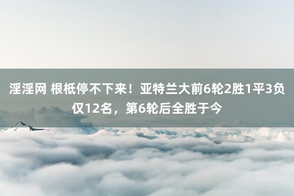 淫淫网 根柢停不下来！亚特兰大前6轮2胜1平3负仅12名，第6轮后全胜于今