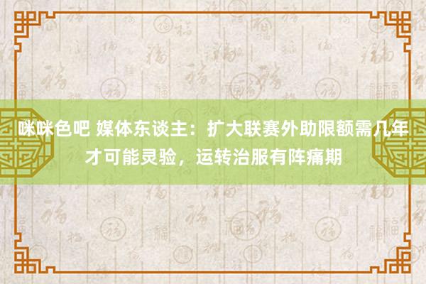 咪咪色吧 媒体东谈主：扩大联赛外助限额需几年才可能灵验，运转治服有阵痛期