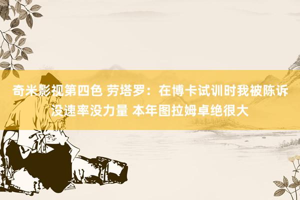 奇米影视第四色 劳塔罗：在博卡试训时我被陈诉没速率没力量 本年图拉姆卓绝很大