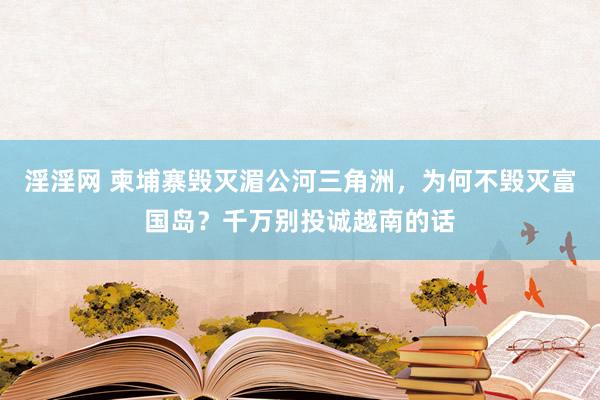 淫淫网 柬埔寨毁灭湄公河三角洲，为何不毁灭富国岛？千万别投诚越南的话