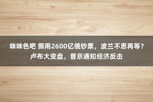 咪咪色吧 挪用2600亿俄钞票，波兰不思再等？卢布大变盘，普京通知经济反击