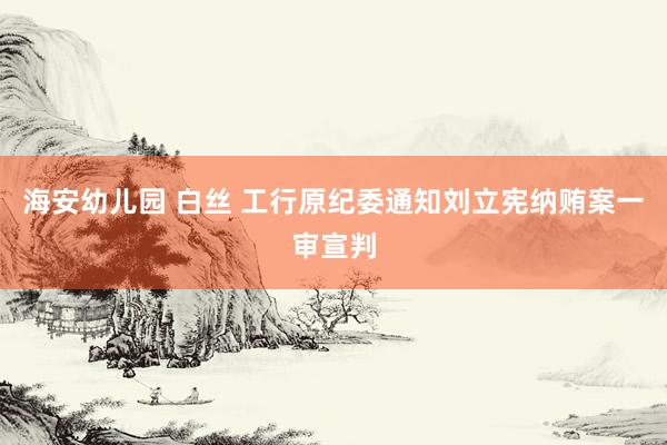 海安幼儿园 白丝 工行原纪委通知刘立宪纳贿案一审宣判