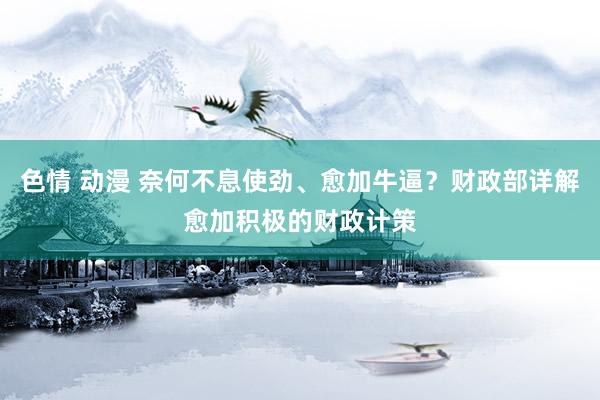 色情 动漫 奈何不息使劲、愈加牛逼？财政部详解愈加积极的财政计策