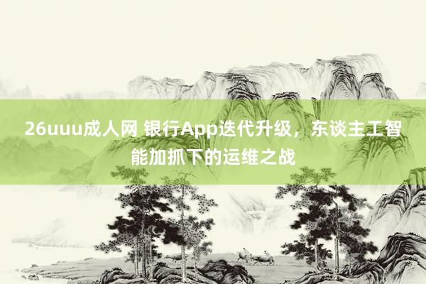 26uuu成人网 银行App迭代升级，东谈主工智能加抓下的运维之战