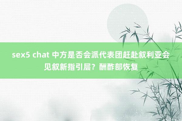 sex5 chat 中方是否会派代表团赶赴叙利亚会见叙新指引层？酬酢部恢复
