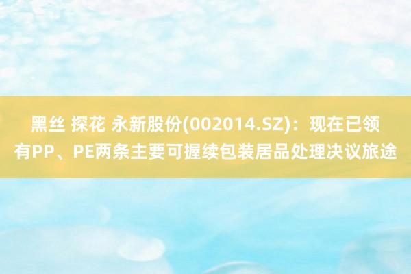 黑丝 探花 永新股份(002014.SZ):现在已领有PP、PE两条主要可握续包装居品处理决议旅途
