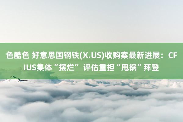 色酷色 好意思国钢铁(X.US)收购案最新进展：CFIUS集体“摆烂” 评估重担“甩锅”拜登