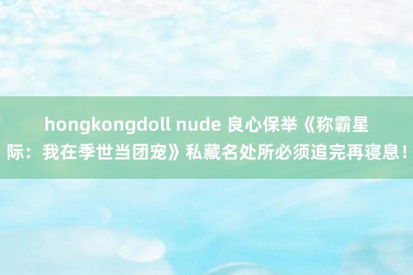 hongkongdoll nude 良心保举《称霸星际：我在季世当团宠》私藏名处所必须追完再寝息！