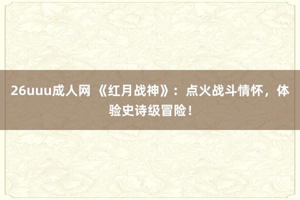 26uuu成人网 《红月战神》：点火战斗情怀，体验史诗级冒险！