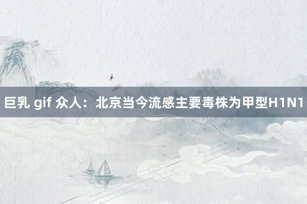 巨乳 gif 众人：北京当今流感主要毒株为甲型H1N1