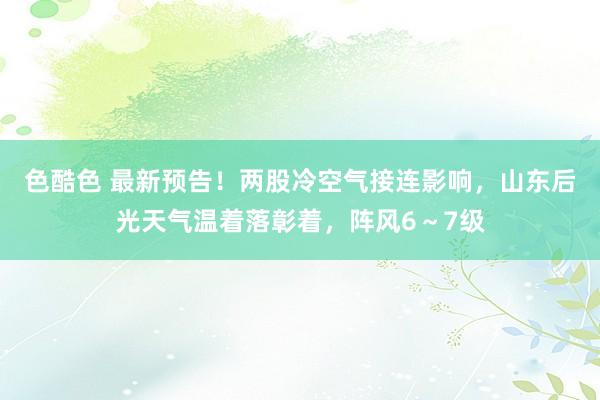 色酷色 最新预告！两股冷空气接连影响，山东后光天气温着落彰着，阵风6～7级