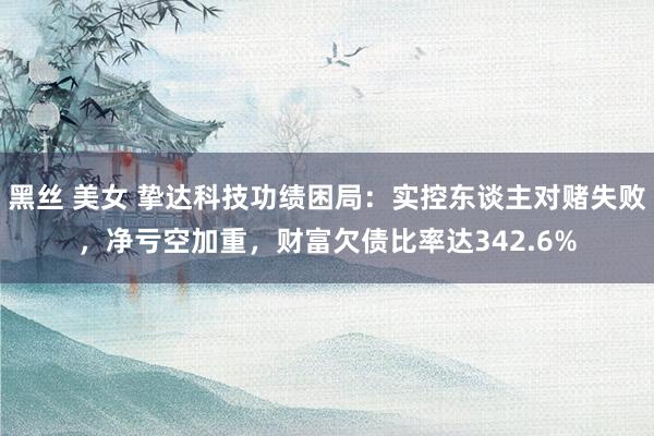 黑丝 美女 挚达科技功绩困局：实控东谈主对赌失败，净亏空加重，财富欠债比率达342.6%
