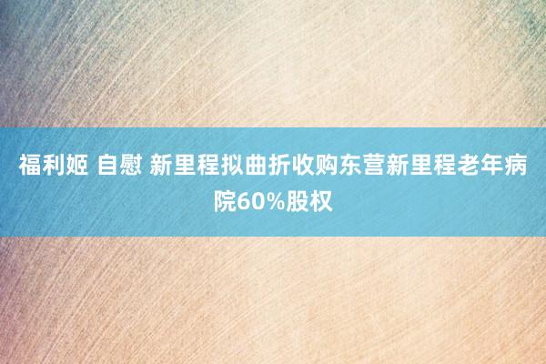 福利姬 自慰 新里程拟曲折收购东营新里程老年病院60%股权