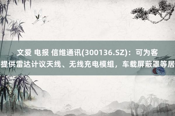 文爱 电报 信维通讯(300136.SZ)：可为客户提供雷达计议天线、无线充电模组，车载屏蔽罩等居品