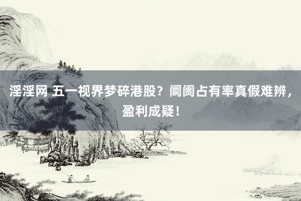 淫淫网 五一视界梦碎港股？阛阓占有率真假难辨，盈利成疑！