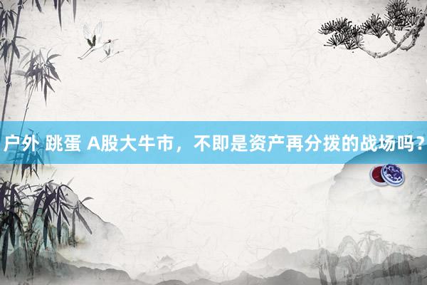 户外 跳蛋 A股大牛市，不即是资产再分拨的战场吗？