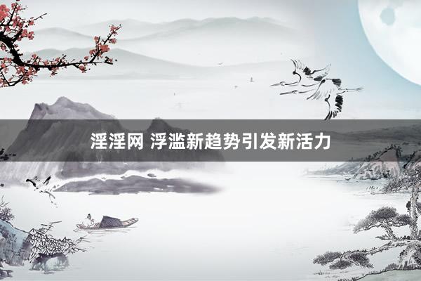 淫淫网 浮滥新趋势引发新活力