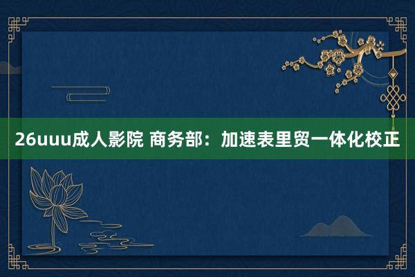 26uuu成人影院 商务部：加速表里贸一体化校正