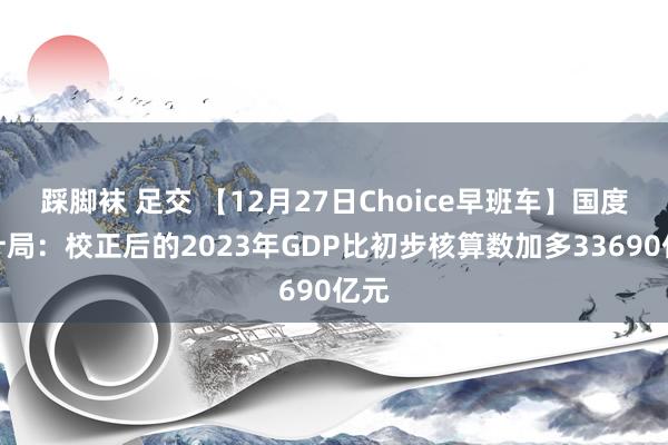 踩脚袜 足交 【12月27日Choice早班车】国度统计局：校正后的2023年GDP比初步核算数加多33690亿元