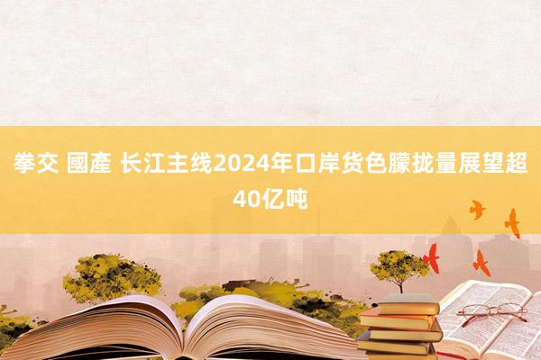拳交 國產 长江主线2024年口岸货色朦拢量展望超40亿吨