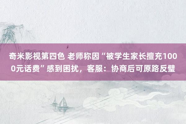奇米影视第四色 老师称因“被学生家长擅充1000元话费”感到困扰，客服：协商后可原路反璧