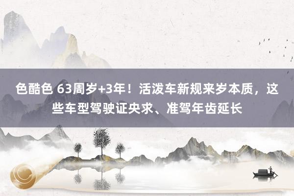 色酷色 63周岁+3年！活泼车新规来岁本质，这些车型驾驶证央求、准驾年齿延长