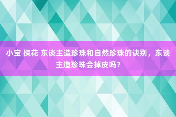 小宝 探花 东谈主造珍珠和自然珍珠的诀别，东谈主造珍珠会掉皮吗？