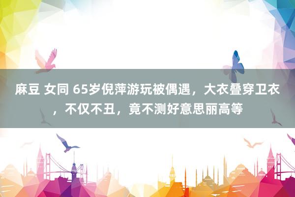 麻豆 女同 65岁倪萍游玩被偶遇，大衣叠穿卫衣，不仅不丑，竟不测好意思丽高等