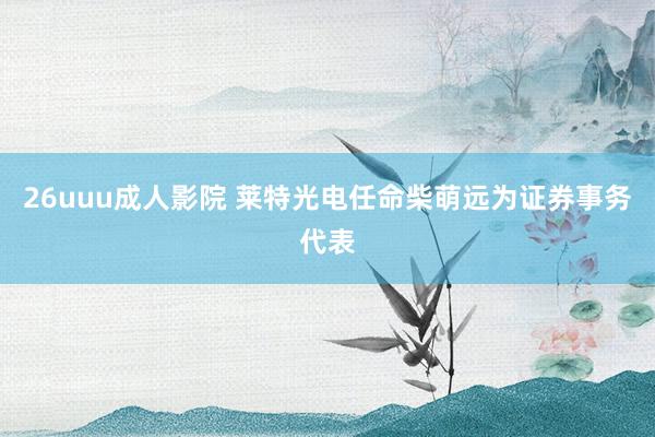 26uuu成人影院 莱特光电任命柴萌远为证券事务代表