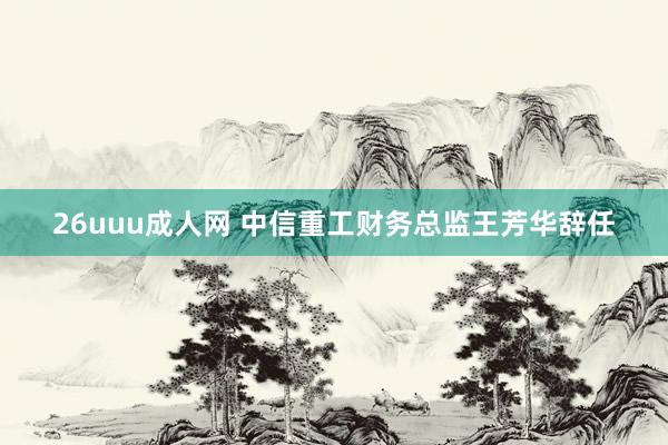 26uuu成人网 中信重工财务总监王芳华辞任