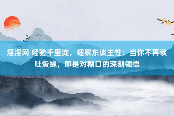 淫淫网 经验千里淀，细察东谈主性：当你不再谈吐夤缘，即是对糊口的深刻领悟