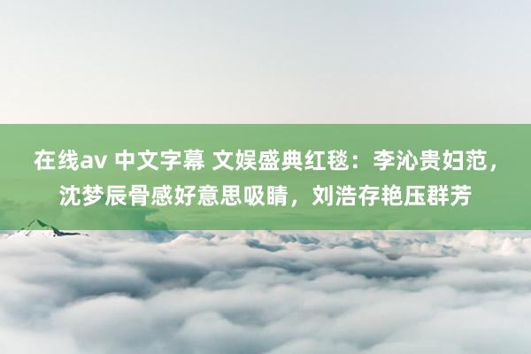 在线av 中文字幕 文娱盛典红毯：李沁贵妇范，沈梦辰骨感好意思吸睛，刘浩存艳压群芳