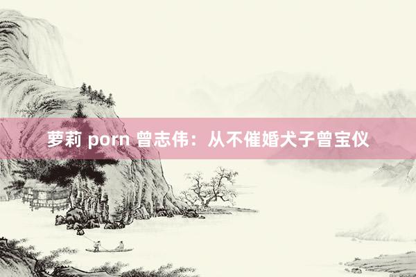 萝莉 porn 曾志伟：从不催婚犬子曾宝仪
