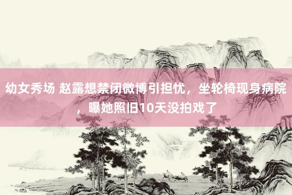 幼女秀场 赵露想禁闭微博引担忧，坐轮椅现身病院，曝她照旧10天没拍戏了