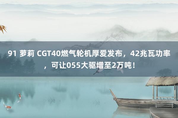 91 萝莉 CGT40燃气轮机厚爱发布，42兆瓦功率，可让055大驱增至2万吨！