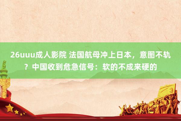 26uuu成人影院 法国航母冲上日本，意图不轨？中国收到危急信号：软的不成来硬的