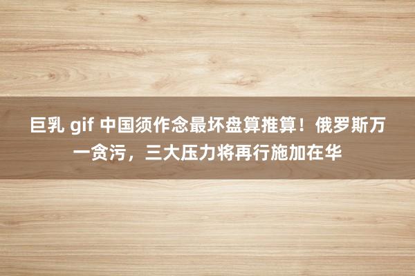 巨乳 gif 中国须作念最坏盘算推算！俄罗斯万一贪污，三大压力将再行施加在华