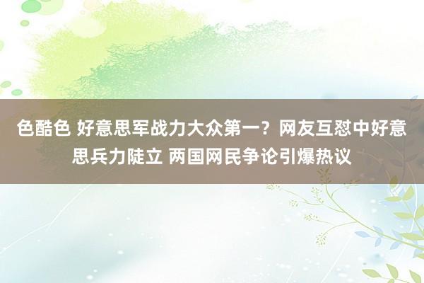 色酷色 好意思军战力大众第一？网友互怼中好意思兵力陡立 两国网民争论引爆热议