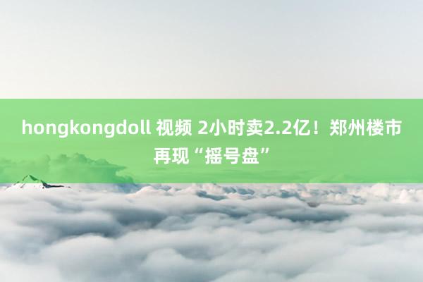 hongkongdoll 视频 2小时卖2.2亿！郑州楼市再现“摇号盘”