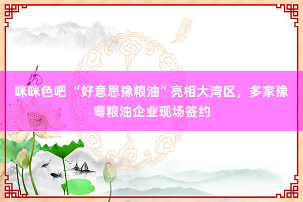 咪咪色吧 “好意思豫粮油”亮相大湾区，多家豫粤粮油企业现场签约