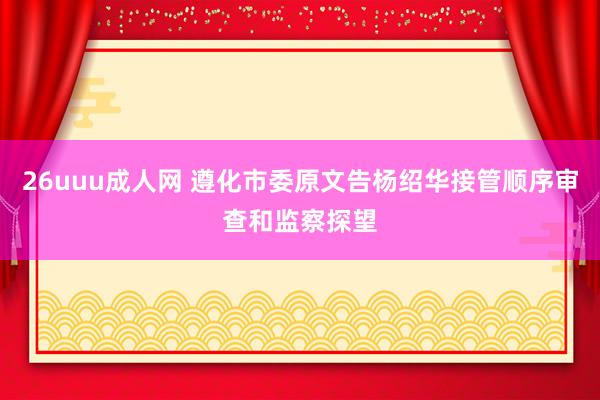 26uuu成人网 遵化市委原文告杨绍华接管顺序审查和监察探望